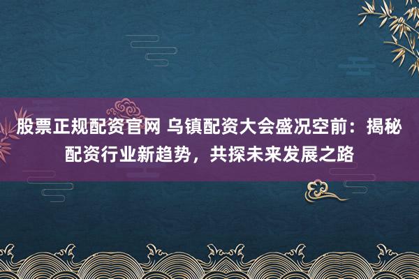 股票正规配资官网 乌镇配资大会盛况空前:揭秘配资行业新趋势,共探未来发展之路