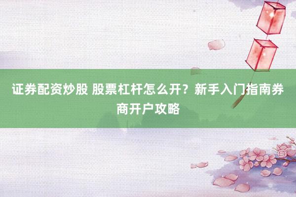 证券配资炒股 股票杠杆怎么开？新手入门指南券商开户攻略