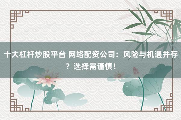 十大杠杆炒股平台 网络配资公司：风险与机遇并存？选择需谨慎！