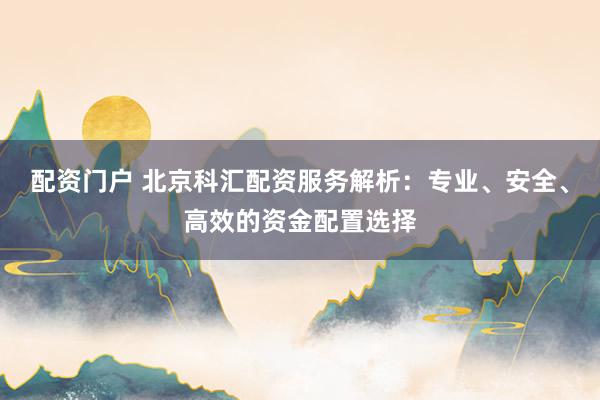 配资门户 北京科汇配资服务解析：专业、安全、高效的资金配置选择
