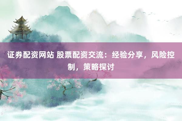 证券配资网站 股票配资交流:经验分享,风险控制,策略探讨