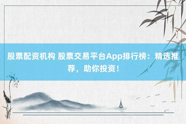 股票配资机构 股票交易平台App排行榜：精选推荐，助你投资！