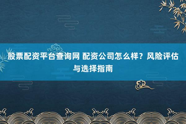 股票配资平台查询网 配资公司怎么样？风险评估与选择指南