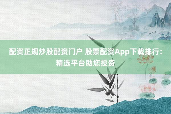配资正规炒股配资门户 股票配资App下载排行：精选平台助您投资