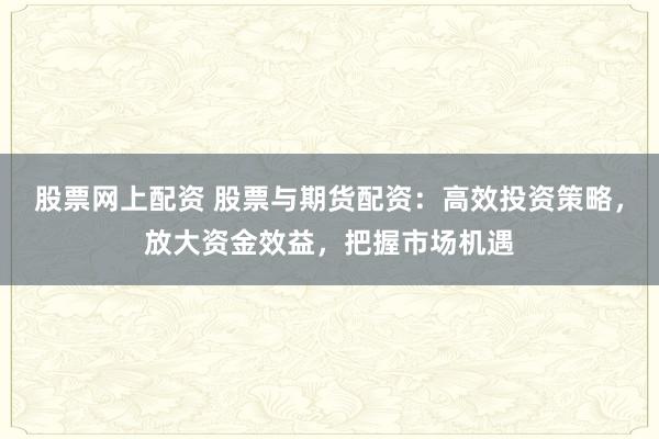 股票网上配资 股票与期货配资：高效投资策略，放大资金效益，把握市场机遇