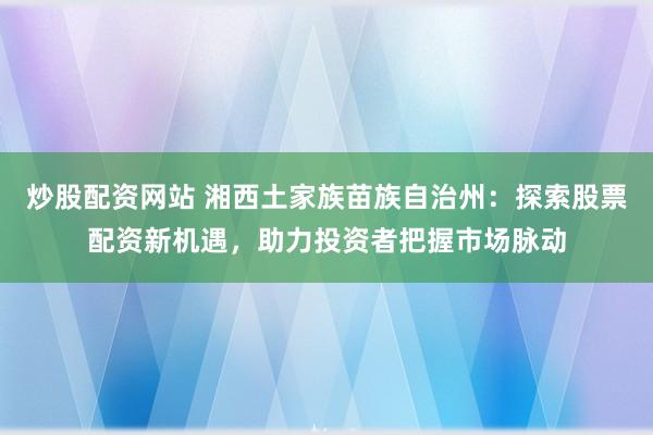 炒股配资网站 湘西土家族苗族自治州：探索股票配资新机遇，助力投资者把握市场脉动