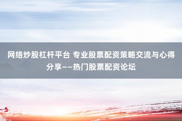 网络炒股杠杆平台 专业股票配资策略交流与心得分享——热门股票配资论坛
