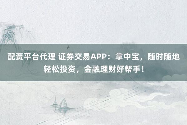 配资平台代理 证券交易APP：掌中宝，随时随地轻松投资，金融理财好帮手！