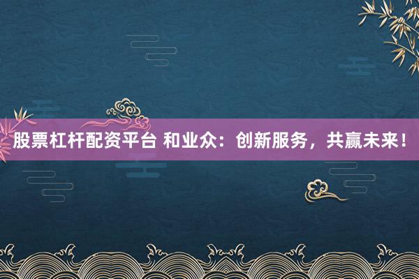 股票杠杆配资平台 和业众：创新服务，共赢未来！