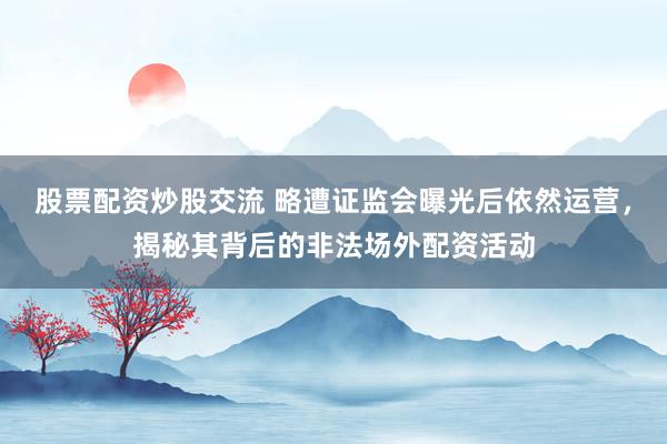 股票配资炒股交流 略遭证监会曝光后依然运营，揭秘其背后的非法场外配资活动