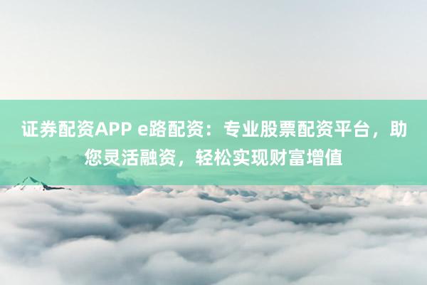 证券配资APP e路配资：专业股票配资平台，助您灵活融资，轻松实现财富增值