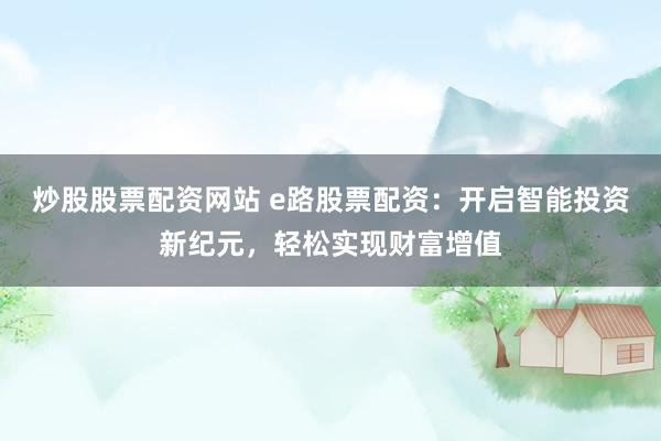 炒股股票配资网站 e路股票配资：开启智能投资新纪元，轻松实现财富增值