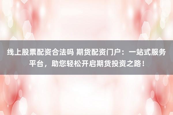 线上股票配资合法吗 期货配资门户：一站式服务平台，助您轻松开启期货投资之路！
