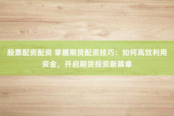 股票配资配资 掌握期货配资技巧：如何高效利用资金，开启期货投资新篇章