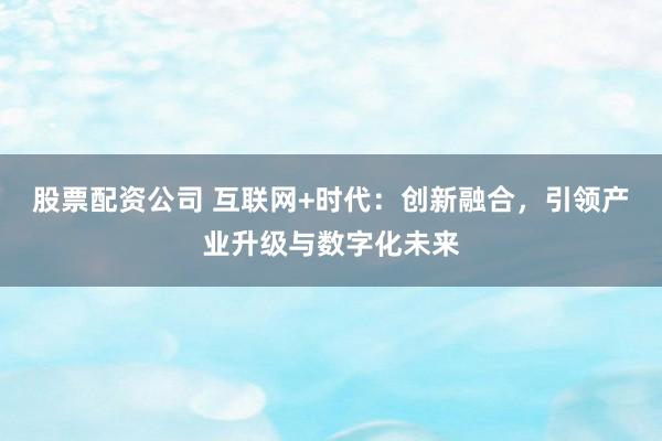 股票配资公司 互联网+时代：创新融合，引领产业升级与数字化未来