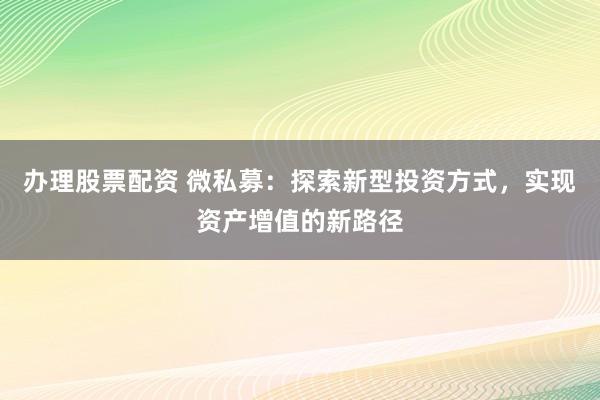 办理股票配资 微私募：探索新型投资方式，实现资产增值的新路径