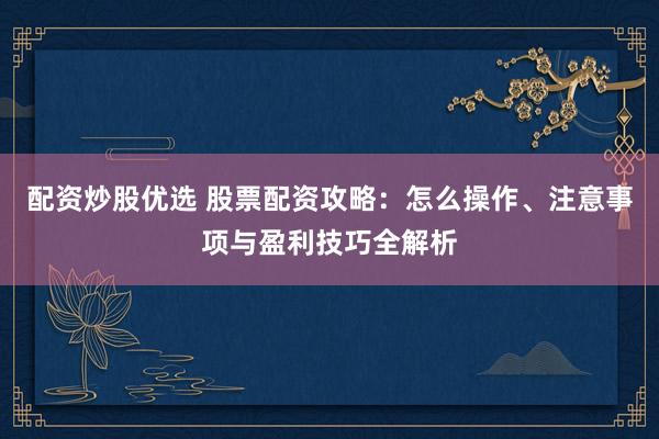 配资炒股优选 股票配资攻略：怎么操作、注意事项与盈利技巧全解析