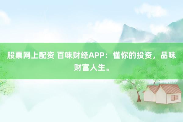 股票网上配资 百味财经APP：懂你的投资，品味财富人生。