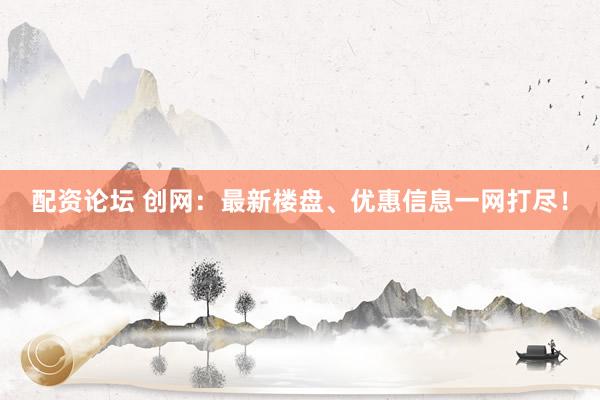 配资论坛 创网：最新楼盘、优惠信息一网打尽！