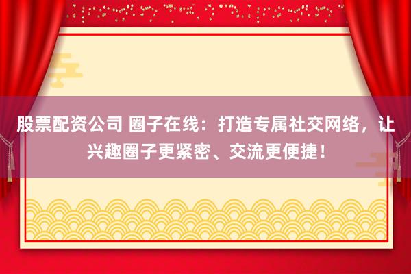 股票配资公司 圈子在线：打造专属社交网络，让兴趣圈子更紧密、交流更便捷！