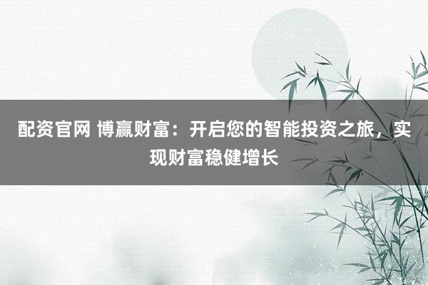 配资官网 博赢财富：开启您的智能投资之旅，实现财富稳健增长