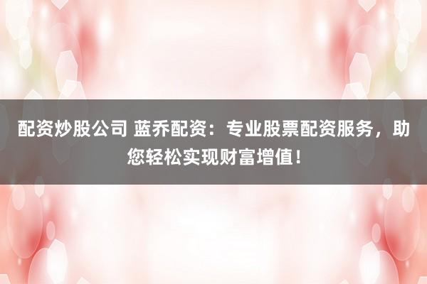 配资炒股公司 蓝乔配资：专业股票配资服务，助您轻松实现财富增值！