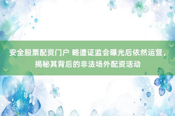 安全股票配资门户 略遭证监会曝光后依然运营，揭秘其背后的非法场外配资活动