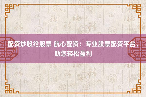 配资炒股给股票 航心配资：专业股票配资平台，助您轻松盈利
