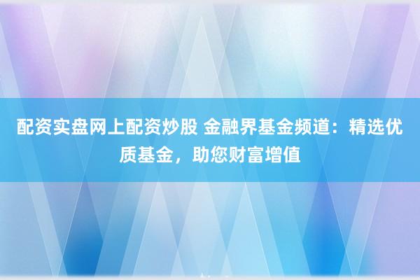 配资实盘网上配资炒股 金融界基金频道：精选优质基金，助您财富增值