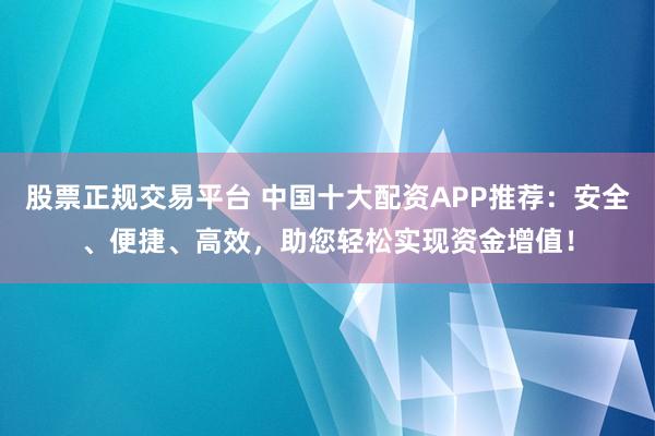 股票正规交易平台 中国十大配资APP推荐：安全、便捷、高效，助您轻松实现资金增值！