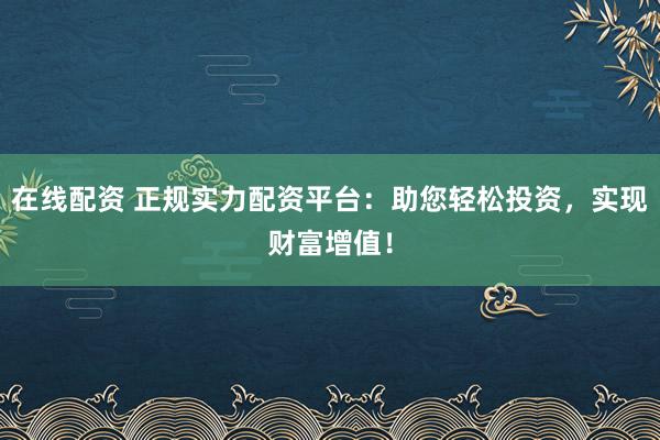 在线配资 正规实力配资平台：助您轻松投资，实现财富增值！