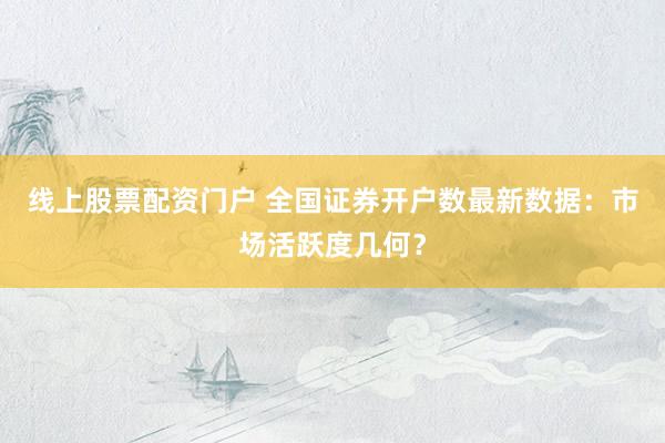 线上股票配资门户 全国证券开户数最新数据：市场活跃度几何？