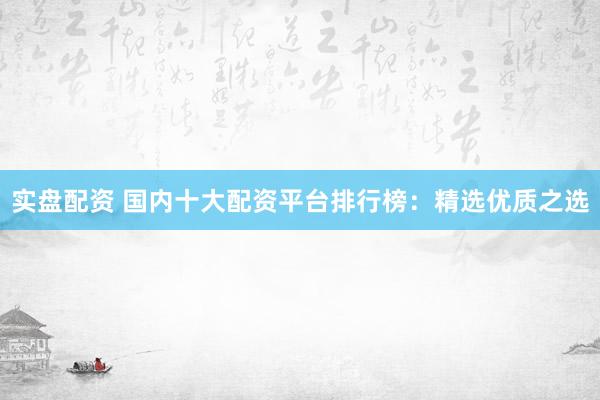 实盘配资 国内十大配资平台排行榜：精选优质之选