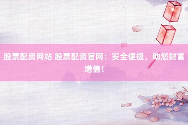 股票配资网站 股票配资官网：安全便捷，助您财富增值！