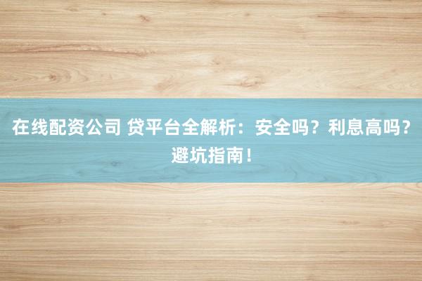 在线配资公司 贷平台全解析：安全吗？利息高吗？避坑指南！
