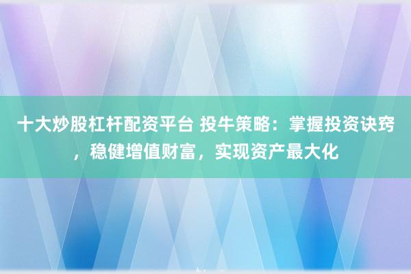 十大炒股杠杆配资平台 投牛策略：掌握投资诀窍，稳健增值财富，实现资产最大化