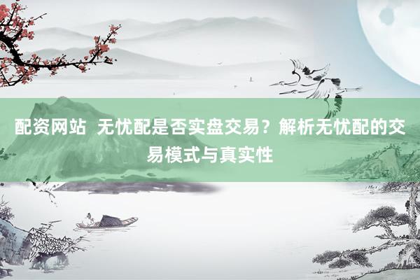 配资网站  无忧配是否实盘交易？解析无忧配的交易模式与真实性