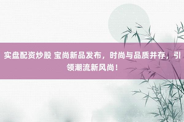 实盘配资炒股 宝尚新品发布，时尚与品质并存，引领潮流新风尚！