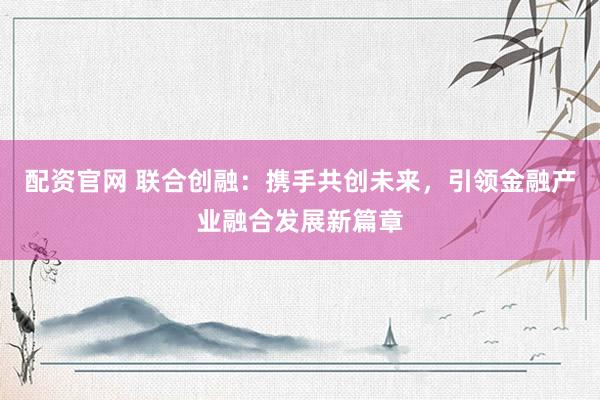 配资官网 联合创融：携手共创未来，引领金融产业融合发展新篇章