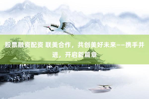 股票融资配资 联美合作，共创美好未来——携手并进，开启新篇章