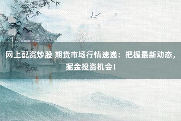 网上配资炒股 期货市场行情速递：把握最新动态，掘金投资机会！
