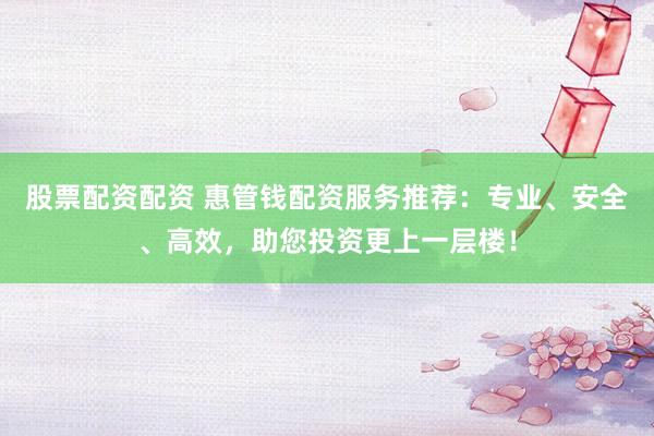 股票配资配资 惠管钱配资服务推荐：专业、安全、高效，助您投资更上一层楼！