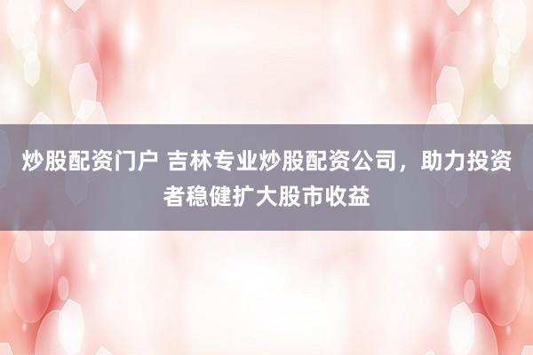 炒股配资门户 吉林专业炒股配资公司，助力投资者稳健扩大股市收益