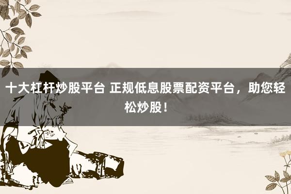 十大杠杆炒股平台 正规低息股票配资平台，助您轻松炒股！