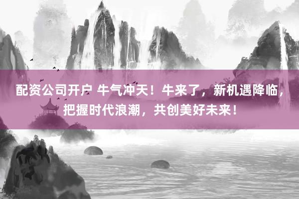 配资公司开户 牛气冲天！牛来了，新机遇降临，把握时代浪潮，共创美好未来！