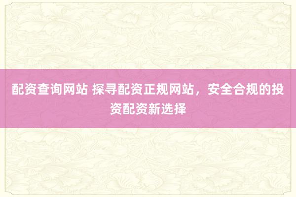 配资查询网站 探寻配资正规网站，安全合规的投资配资新选择