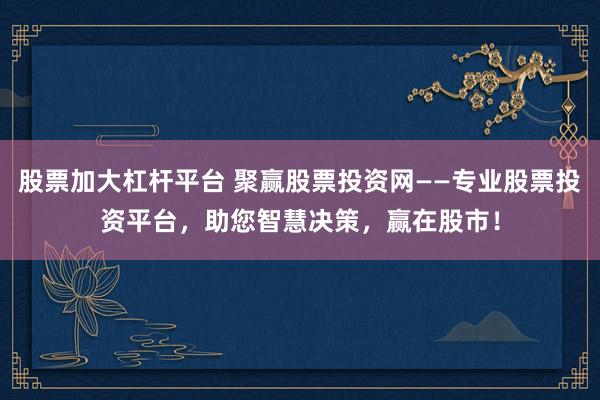 股票加大杠杆平台 聚赢股票投资网——专业股票投资平台，助您智慧决策，赢在股市！