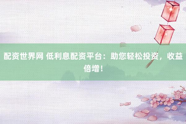 配资世界网 低利息配资平台：助您轻松投资，收益倍增！