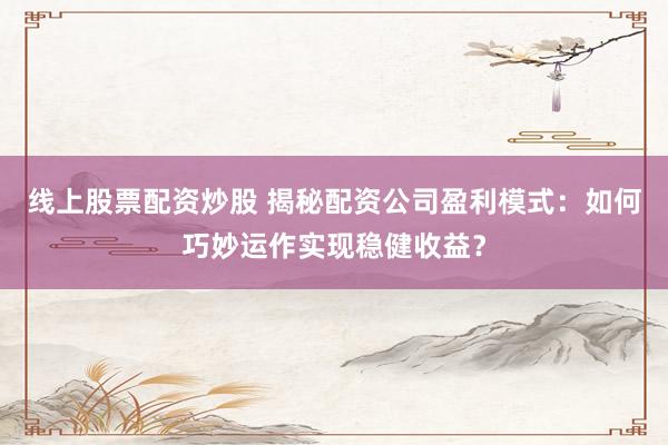 线上股票配资炒股 揭秘配资公司盈利模式：如何巧妙运作实现稳健收益？
