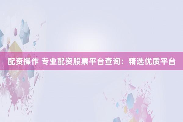 配资操作 专业配资股票平台查询：精选优质平台